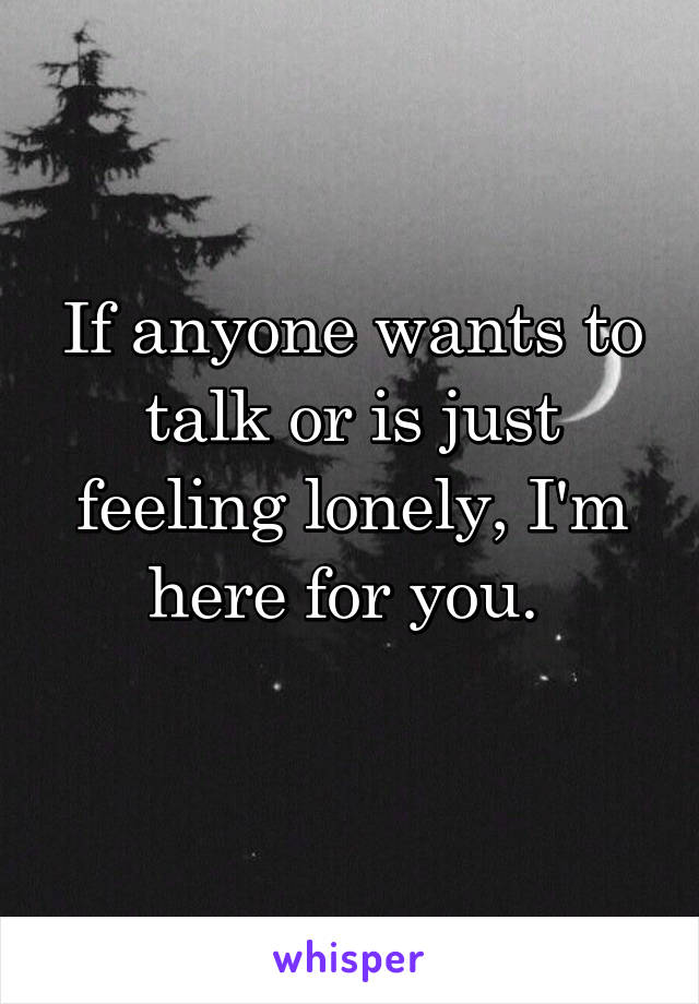 If anyone wants to talk or is just feeling lonely, I'm here for you. 
