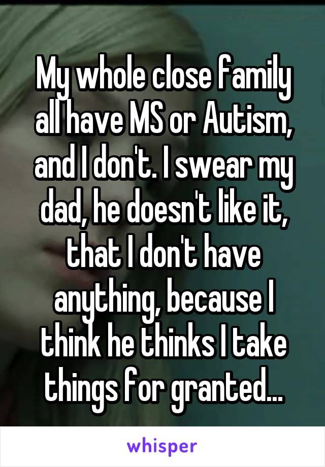 My whole close family all have MS or Autism, and I don't. I swear my dad, he doesn't like it, that I don't have anything, because I think he thinks I take things for granted...
