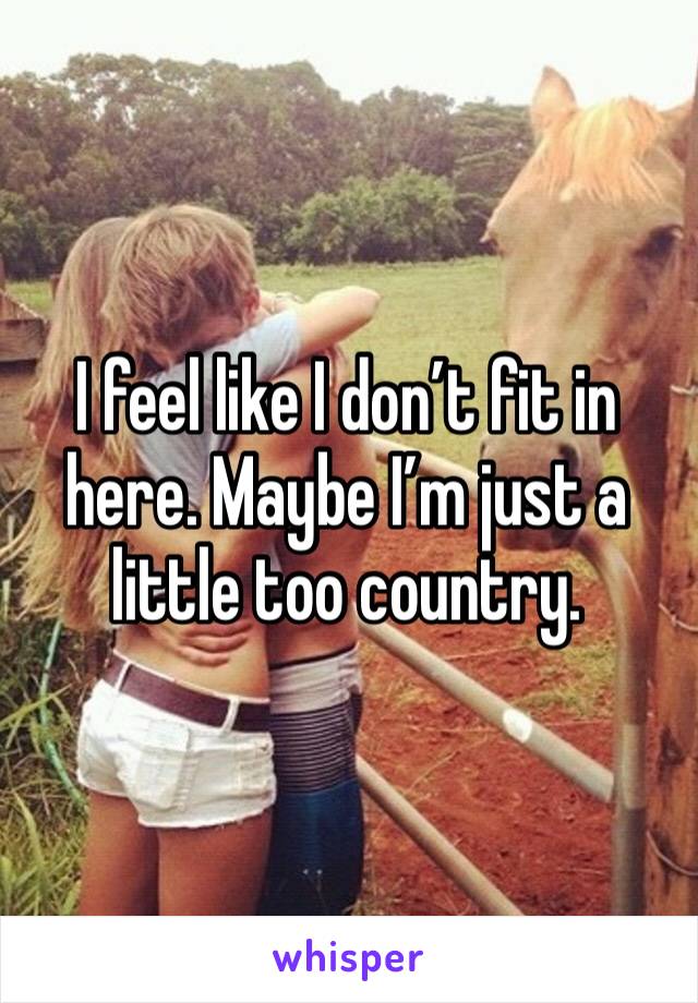 I feel like I don’t fit in here. Maybe I’m just a little too country.