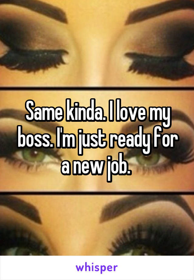 Same kinda. I love my boss. I'm just ready for a new job. 