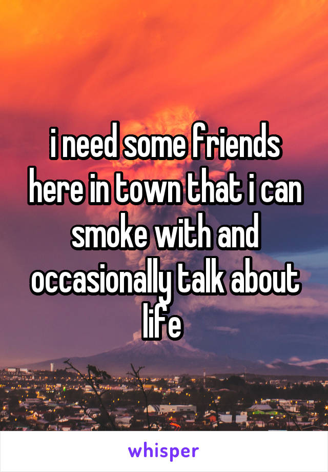 i need some friends here in town that i can smoke with and occasionally talk about life 