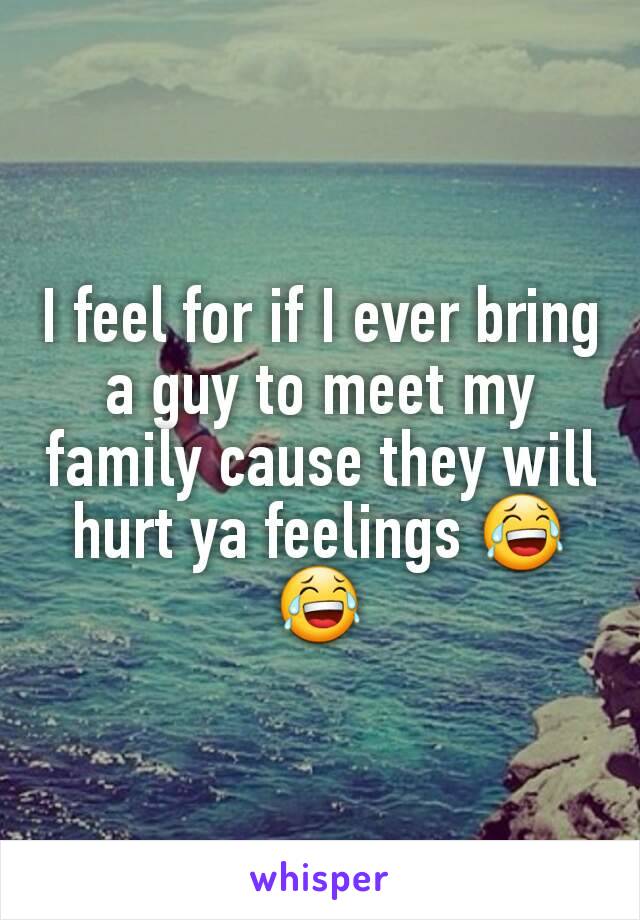 I feel for if I ever bring a guy to meet my family cause they will hurt ya feelings 😂😂