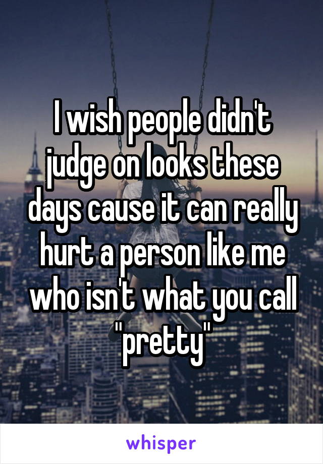 I wish people didn't judge on looks these days cause it can really hurt a person like me who isn't what you call "pretty"