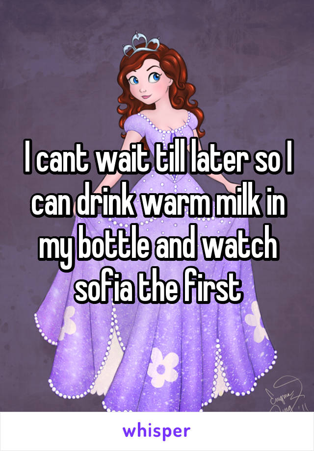 I cant wait till later so I can drink warm milk in my bottle and watch sofia the first