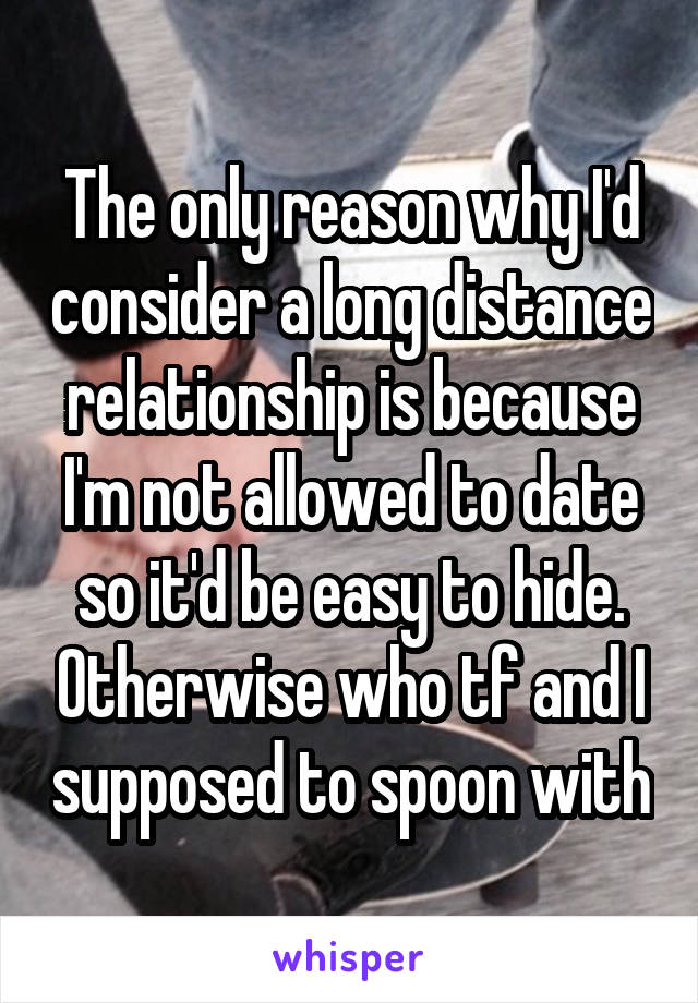 The only reason why I'd consider a long distance relationship is because I'm not allowed to date so it'd be easy to hide. Otherwise who tf and I supposed to spoon with