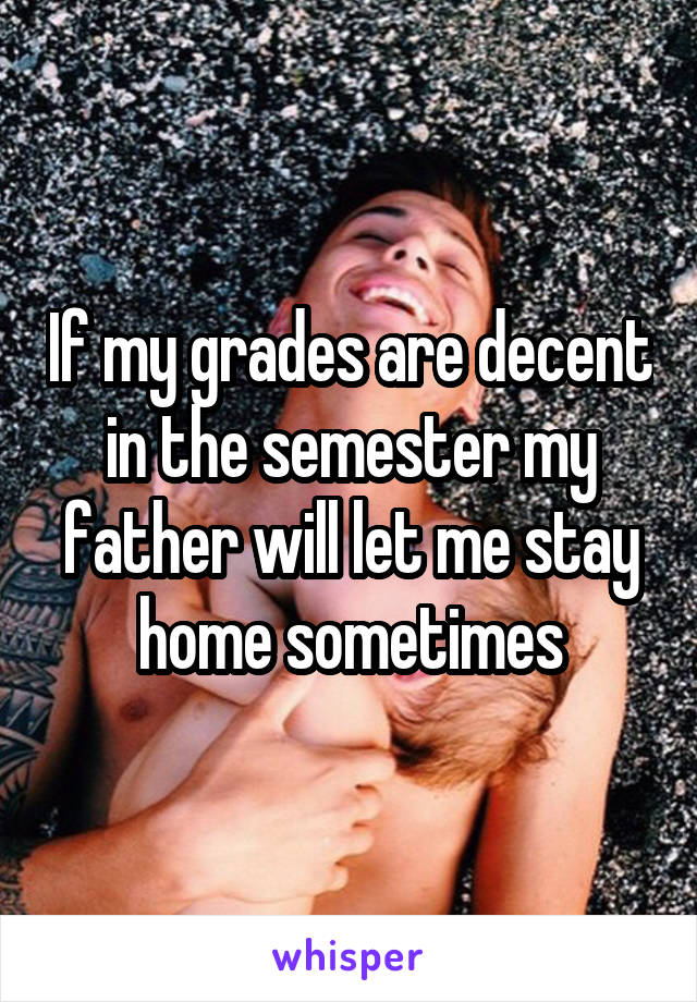 If my grades are decent in the semester my father will let me stay home sometimes