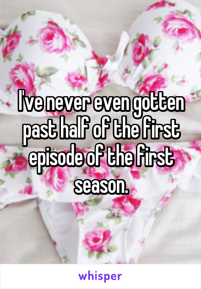 I've never even gotten past half of the first episode of the first season.