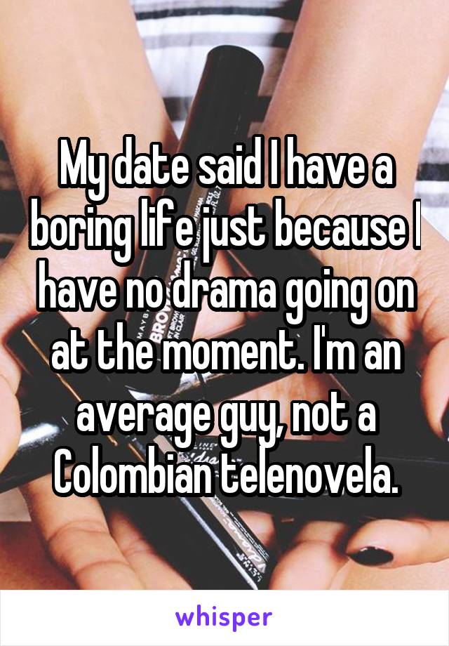 My date said I have a boring life just because I have no drama going on at the moment. I'm an average guy, not a Colombian telenovela.