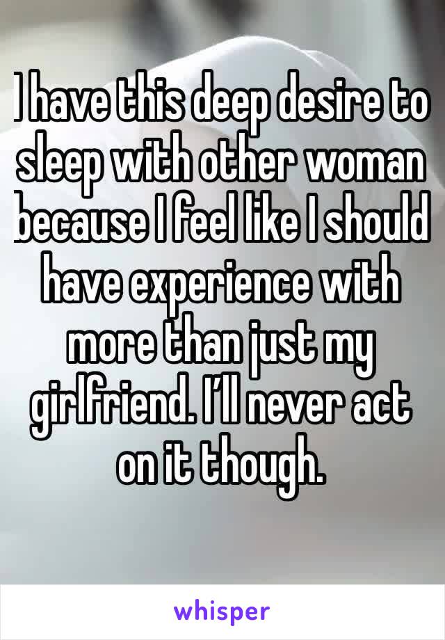 I have this deep desire to sleep with other woman because I feel like I should have experience with more than just my girlfriend. I’ll never act on it though. 