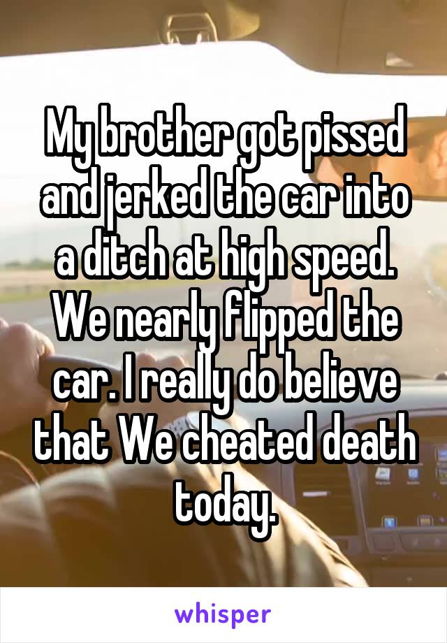 My brother got pissed and jerked the car into a ditch at high speed.
We nearly flipped the car. I really do believe that We cheated death today.