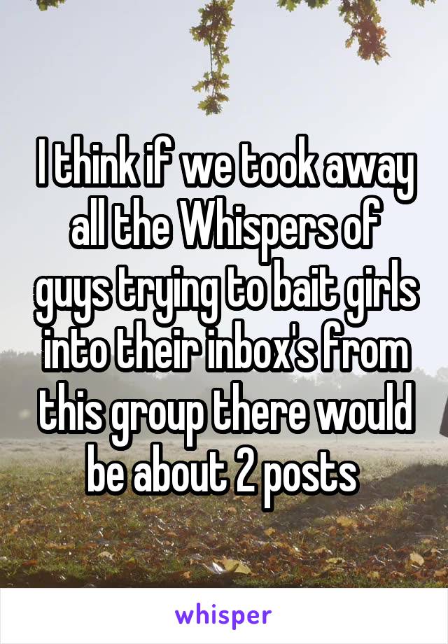 I think if we took away all the Whispers of guys trying to bait girls into their inbox's from this group there would be about 2 posts 