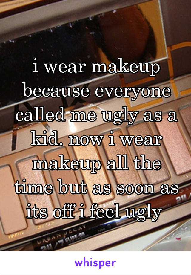 i wear makeup because everyone called me ugly as a kid. now i wear makeup all the time but as soon as its off i feel ugly 