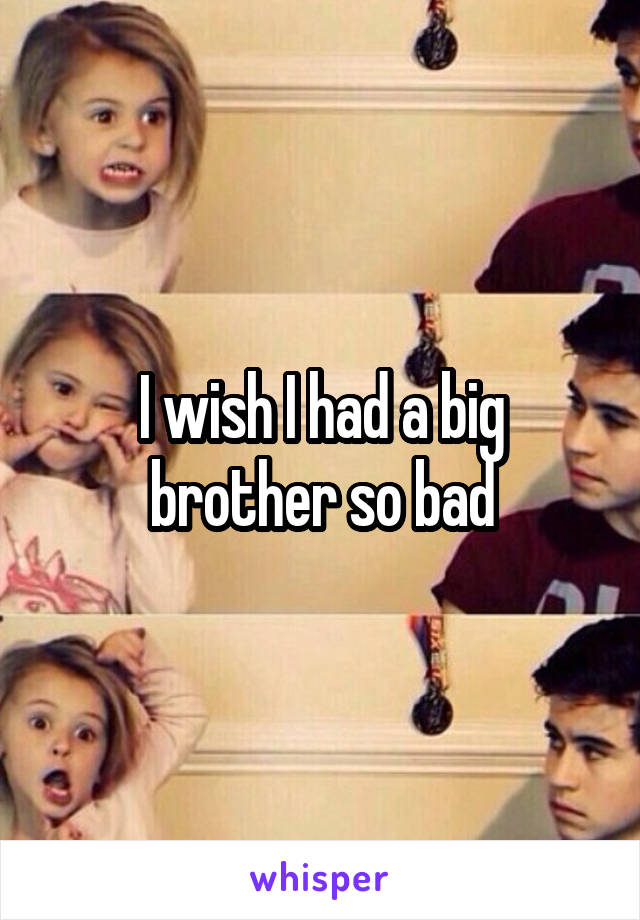 I wish I had a big brother so bad