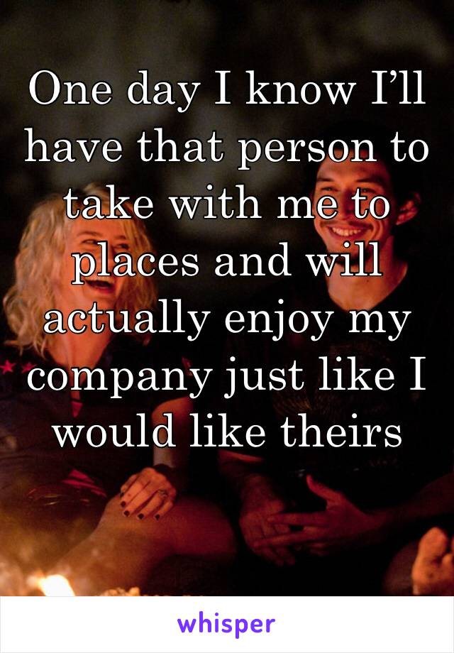 One day I know I’ll have that person to take with me to places and will actually enjoy my company just like I would like theirs 