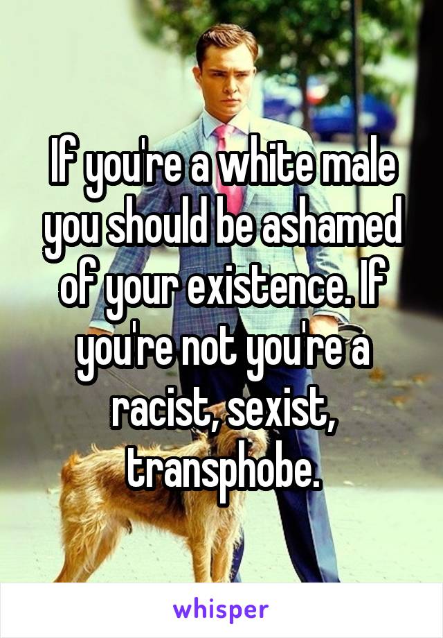 If you're a white male you should be ashamed of your existence. If you're not you're a racist, sexist, transphobe.