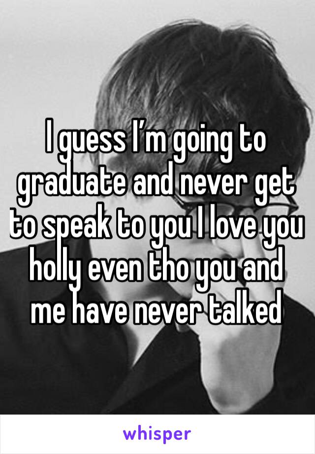 I guess I’m going to graduate and never get to speak to you I love you holly even tho you and me have never talked 