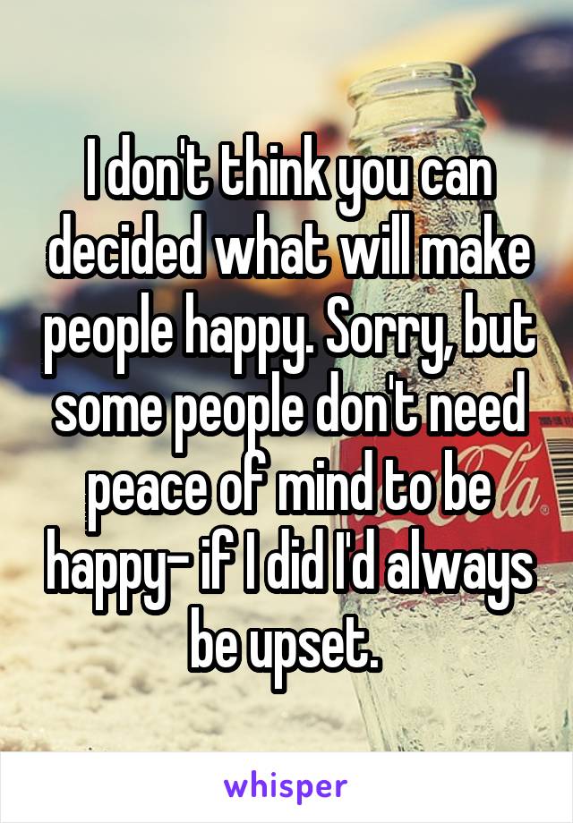 I don't think you can decided what will make people happy. Sorry, but some people don't need peace of mind to be happy- if I did I'd always be upset. 