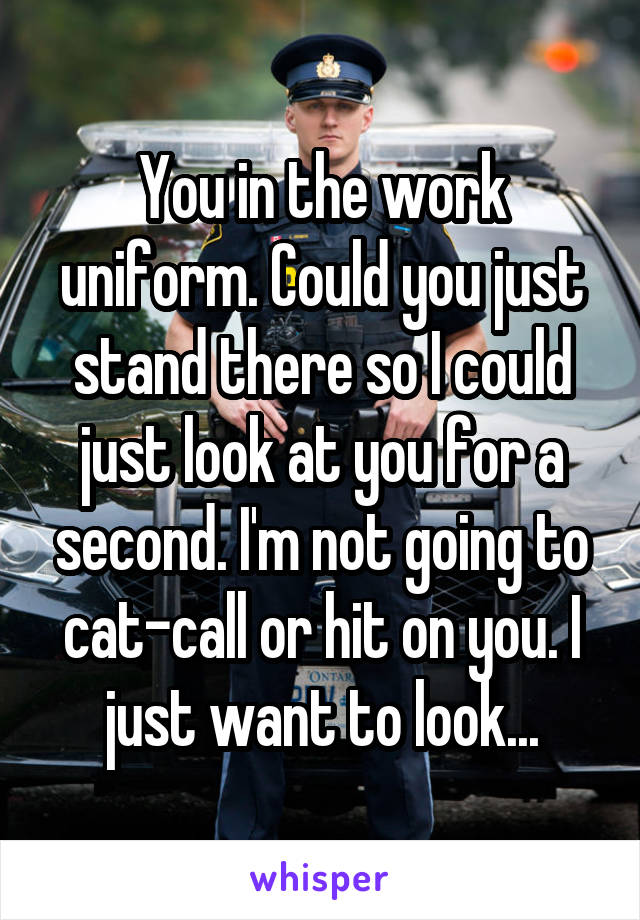 You in the work uniform. Could you just stand there so I could just look at you for a second. I'm not going to cat-call or hit on you. I just want to look...