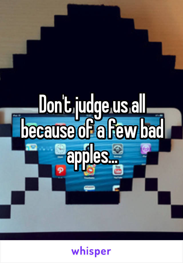 Don't judge us all because of a few bad apples...