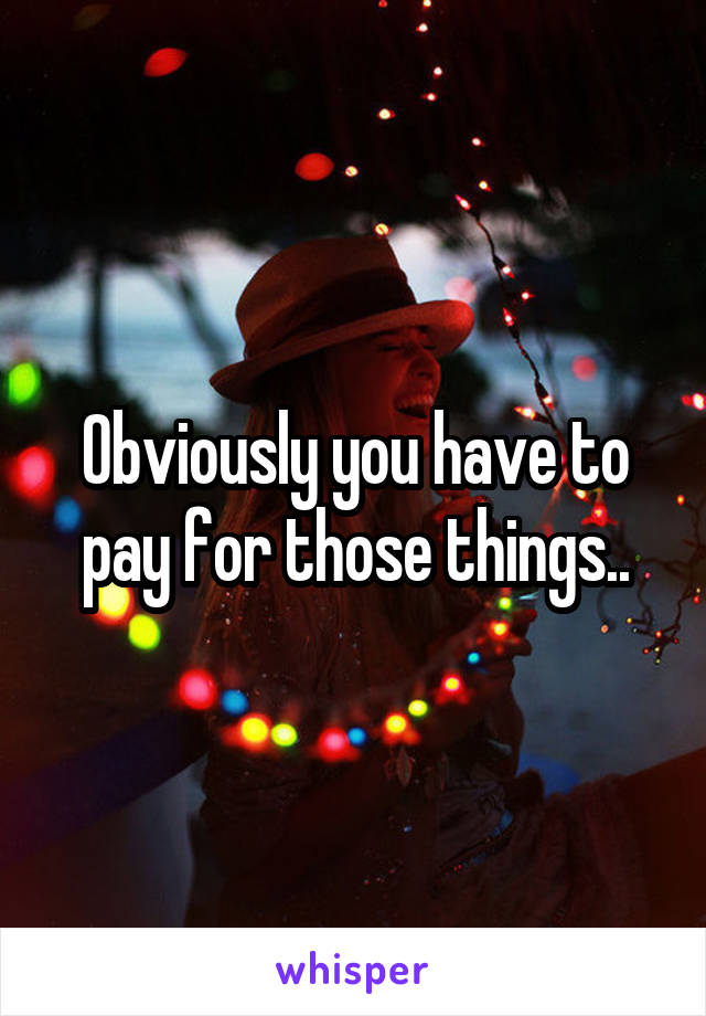 Obviously you have to pay for those things..