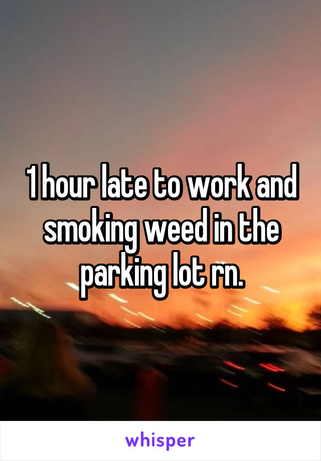 1 hour late to work and smoking weed in the parking lot rn.