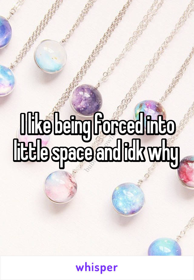 I like being forced into little space and idk why 