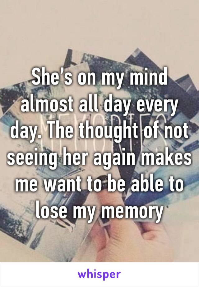 She’s on my mind almost all day every day. The thought of not seeing her again makes me want to be able to lose my memory
