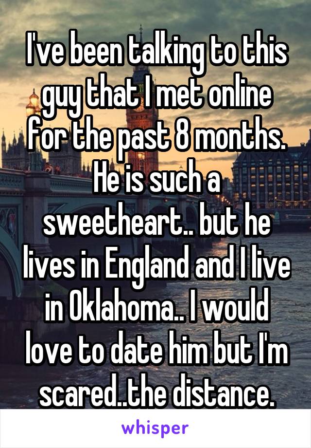 I've been talking to this guy that I met online for the past 8 months. He is such a sweetheart.. but he lives in England and I live in Oklahoma.. I would love to date him but I'm scared..the distance.