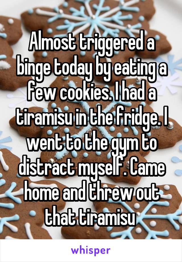 Almost triggered a binge today by eating a few cookies. I had a tiramisu in the fridge. I went to the gym to distract myself. Came home and threw out that tiramisu 