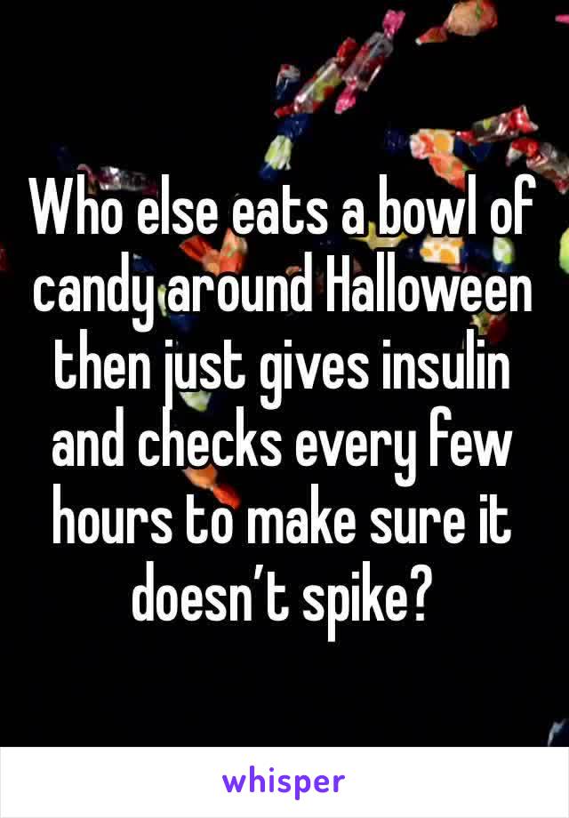 Who else eats a bowl of candy around Halloween then just gives insulin and checks every few hours to make sure it doesn’t spike?