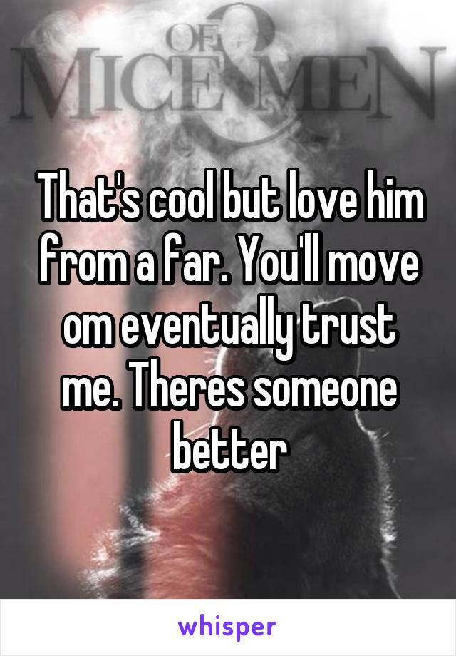 That's cool but love him from a far. You'll move om eventually trust me. Theres someone better