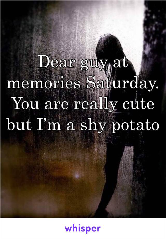 Dear guy at memories Saturday. You are really cute but I’m a shy potato 