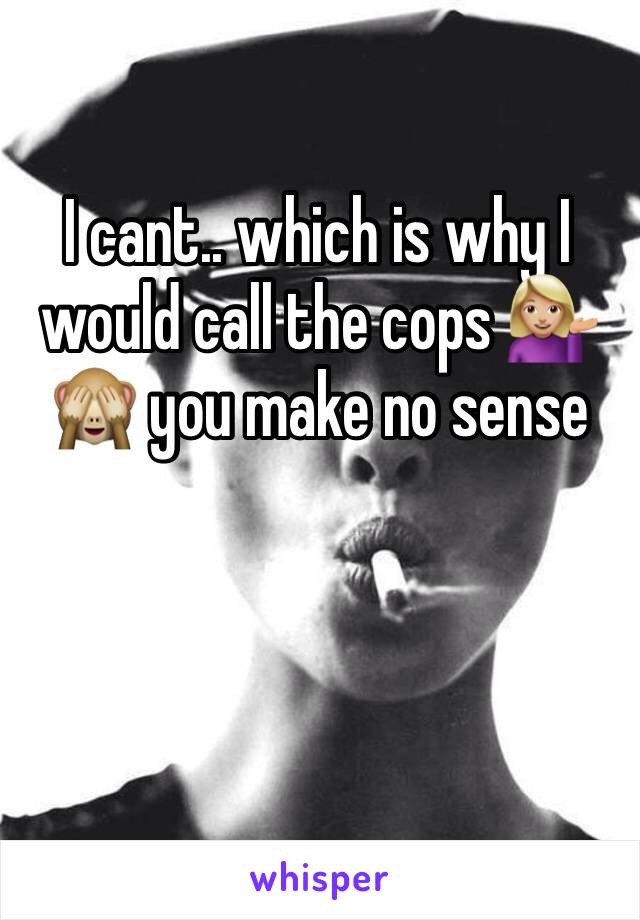 I cant.. which is why I would call the cops 💁🏼🙈 you make no sense 