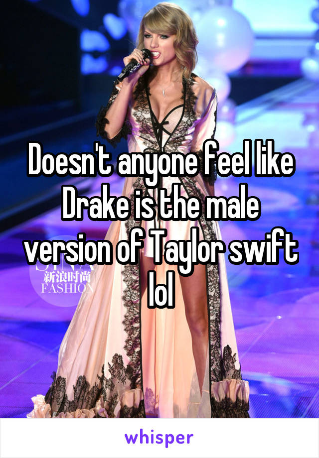 Doesn't anyone feel like Drake is the male version of Taylor swift lol