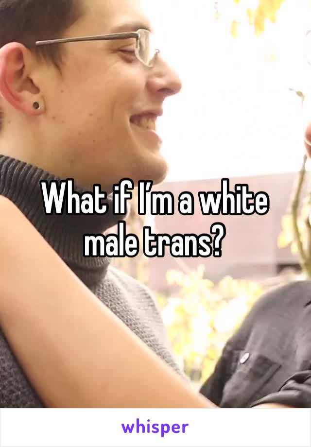 What if I’m a white male trans?