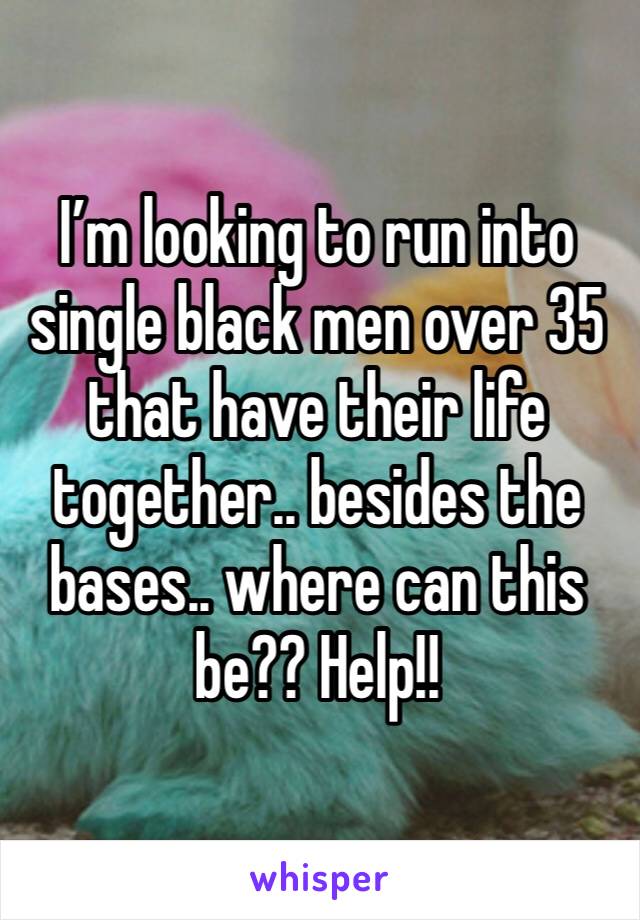 I’m looking to run into single black men over 35 that have their life together.. besides the bases.. where can this be?? Help!!