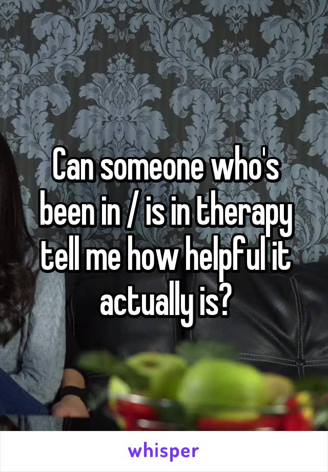 Can someone who's been in / is in therapy tell me how helpful it actually is?