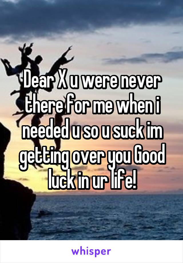 Dear X u were never there for me when i needed u so u suck im getting over you Good luck in ur life!