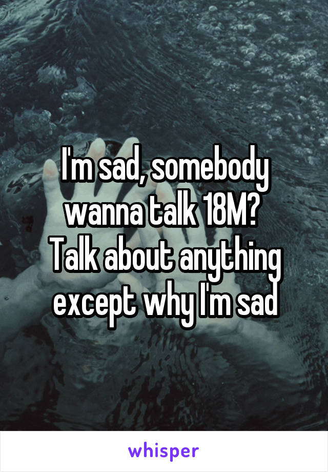 I'm sad, somebody wanna talk 18M? 
Talk about anything except why I'm sad