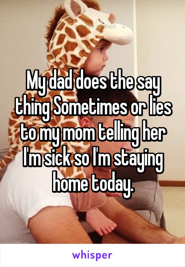 My dad does the say thing Sometimes or lies to my mom telling her I'm sick so I'm staying home today.