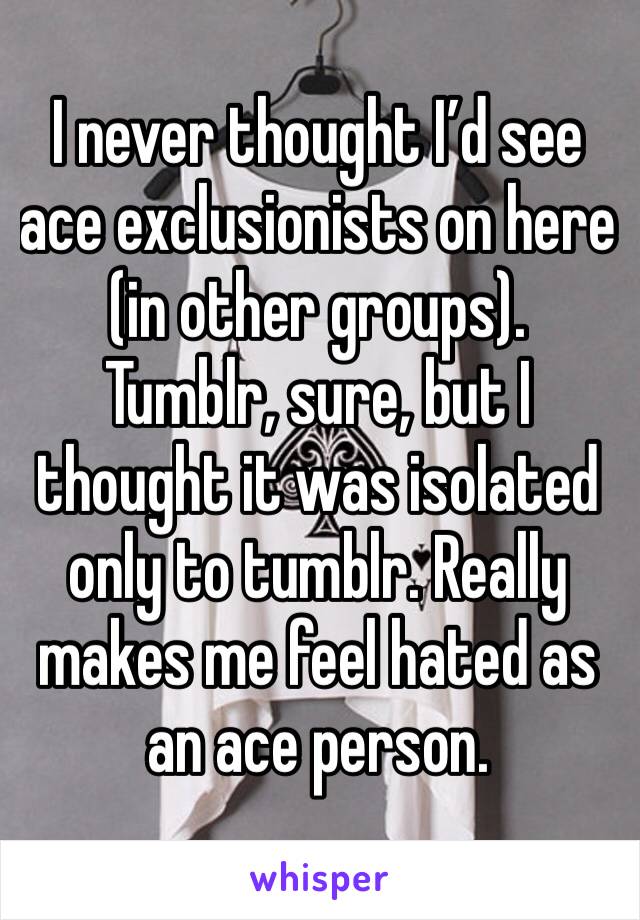 I never thought I’d see ace exclusionists on here (in other groups). Tumblr, sure, but I thought it was isolated only to tumblr. Really makes me feel hated as an ace person.