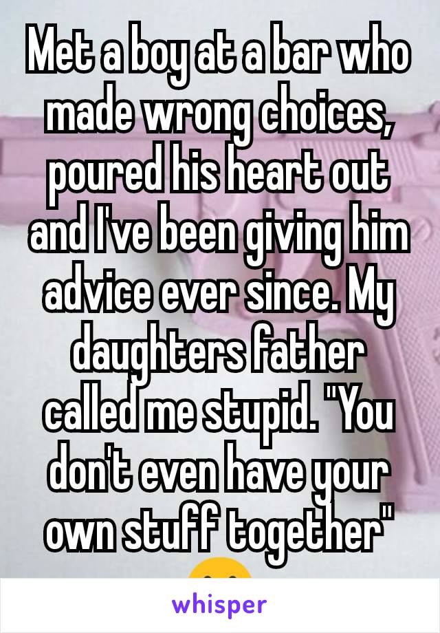 Met a boy at a bar who made wrong choices, poured his heart out and I've been giving him advice ever since. My daughters father called me stupid. "You don't even have your own stuff together" 😢