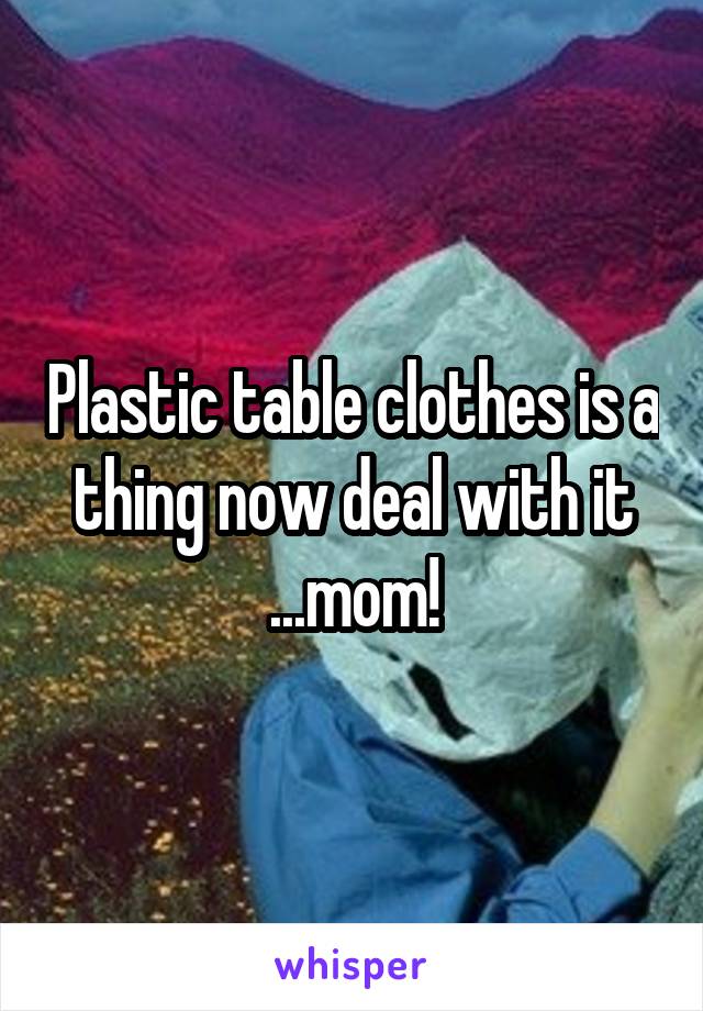 Plastic table clothes is a thing now deal with it ...mom!