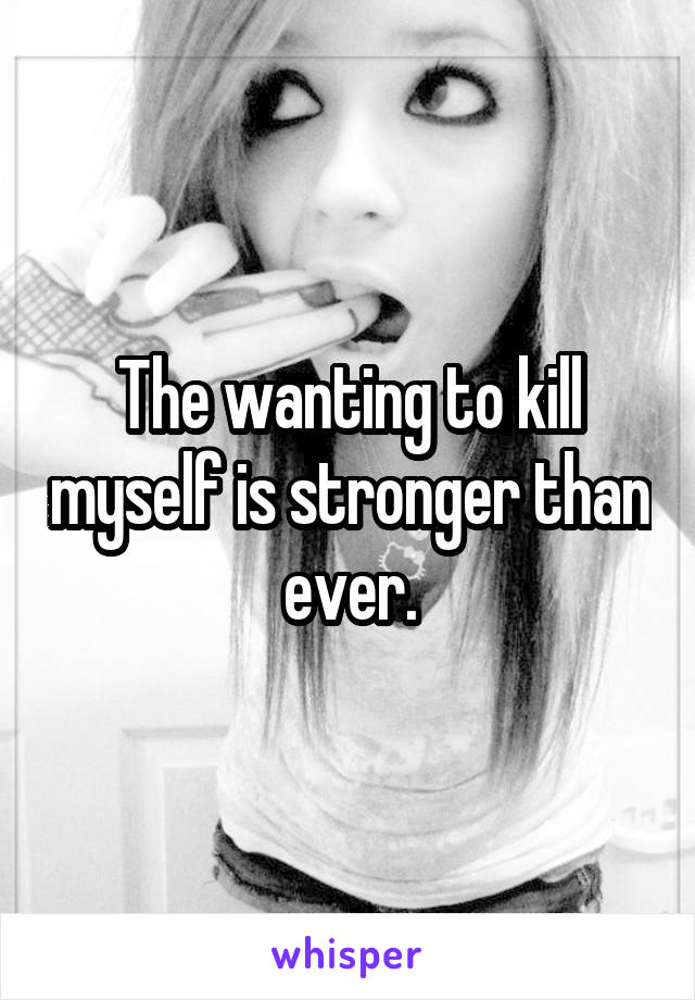 The wanting to kill myself is stronger than ever.