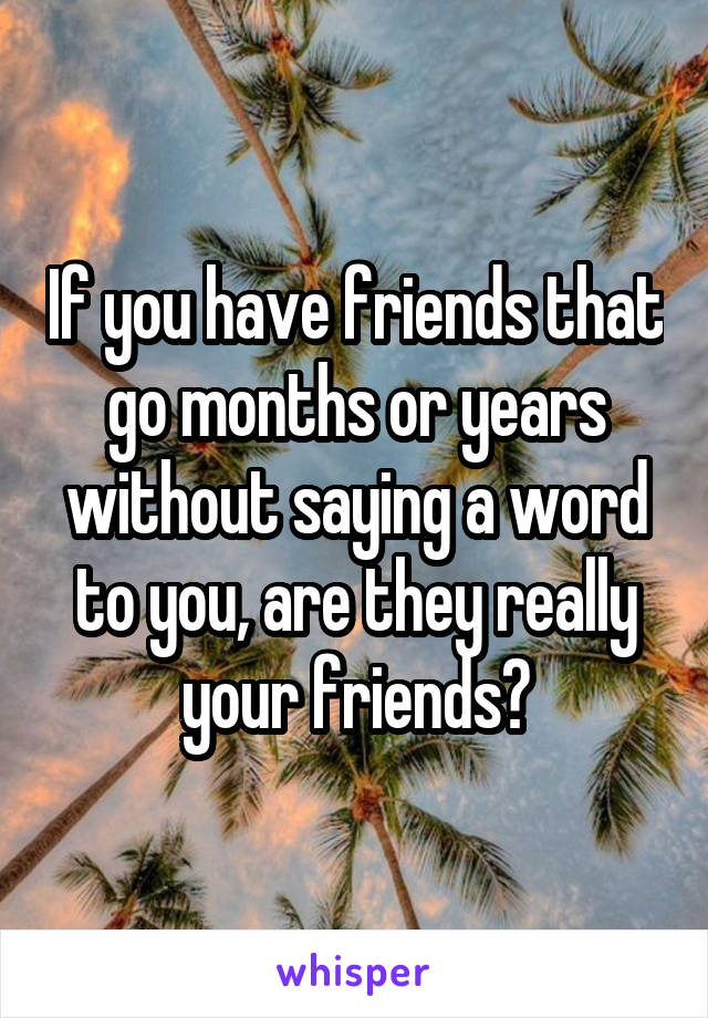 If you have friends that go months or years without saying a word to you, are they really your friends?
