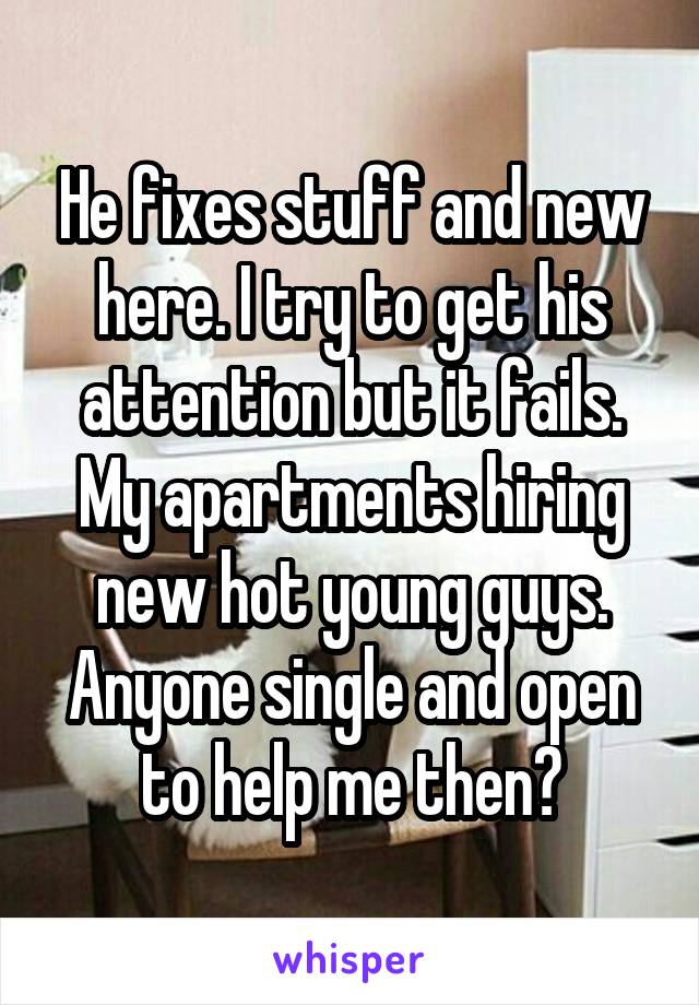 He fixes stuff and new here. I try to get his attention but it fails. My apartments hiring new hot young guys. Anyone single and open to help me then?