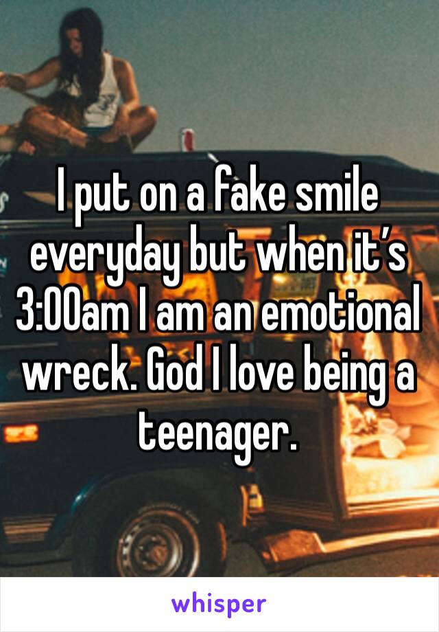 I put on a fake smile everyday but when it’s 3:00am I am an emotional wreck. God I love being a teenager.