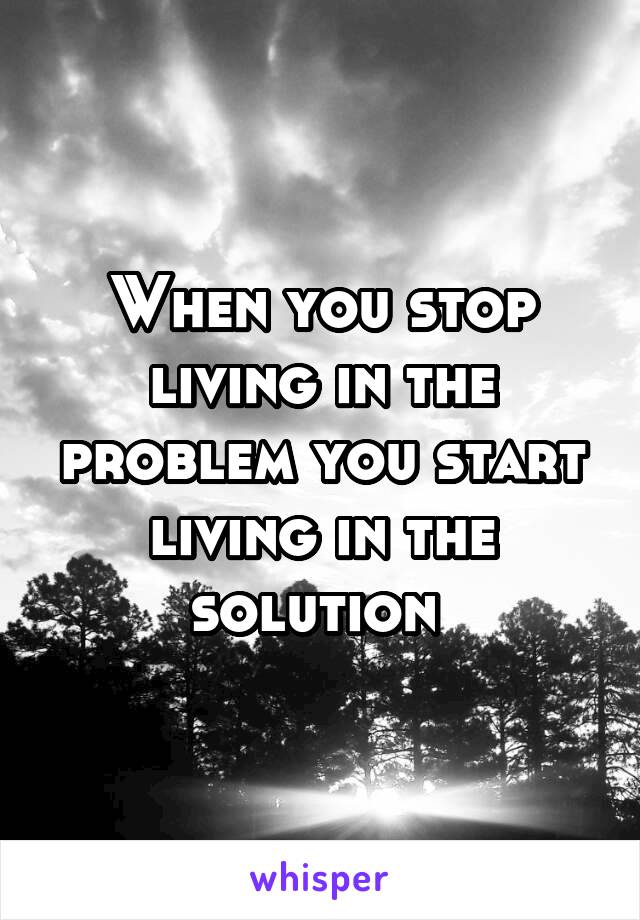 When you stop living in the problem you start living in the solution 