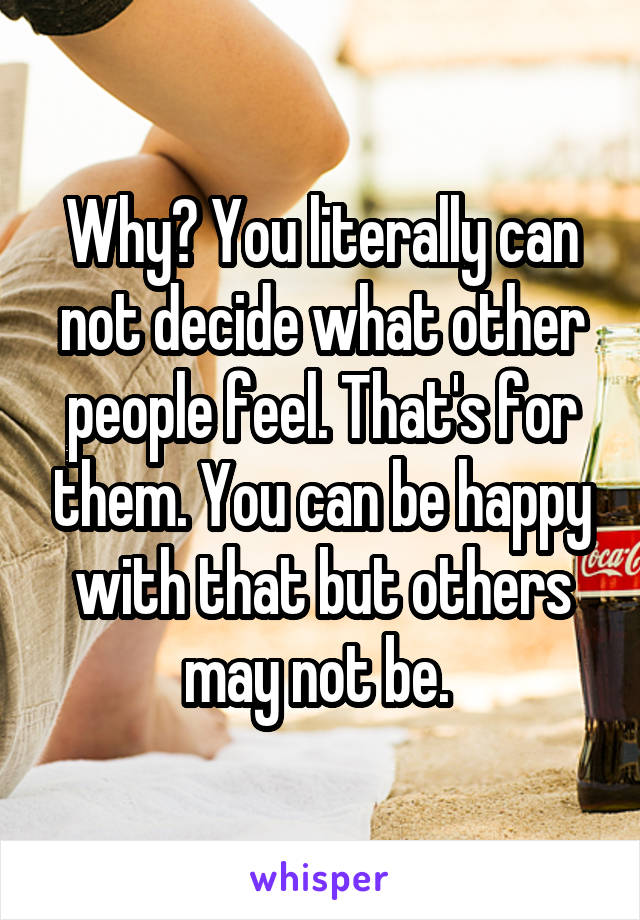 Why? You literally can not decide what other people feel. That's for them. You can be happy with that but others may not be. 