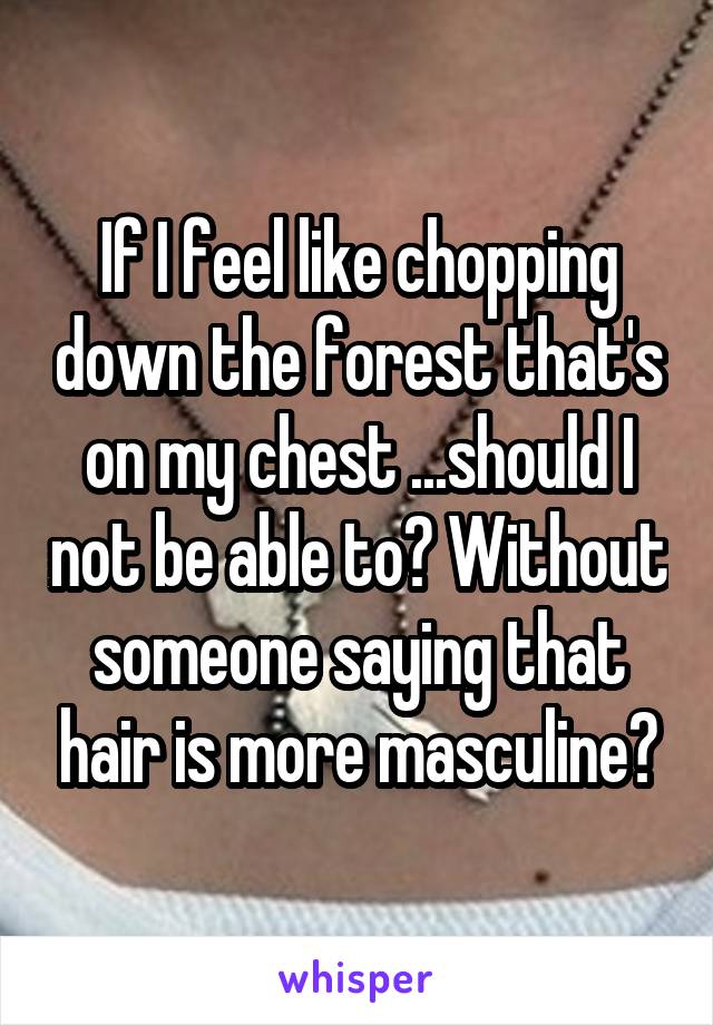 If I feel like chopping down the forest that's on my chest ...should I not be able to? Without someone saying that hair is more masculine?